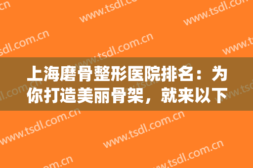 上海磨骨整形医院排名：为你打造美丽骨架，就来以下这几家医院！(上海哪个整形医院磨骨好)