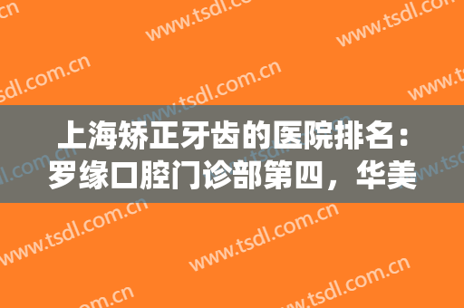 上海矫正牙齿的医院排名：罗缘口腔门诊部第四，华美医院齿科第五(上海牙齿矫正医院排行)