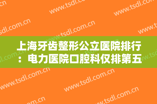 上海牙齿整形公立医院排行：电力医院口腔科仅排第五，前四都是哪些医院？