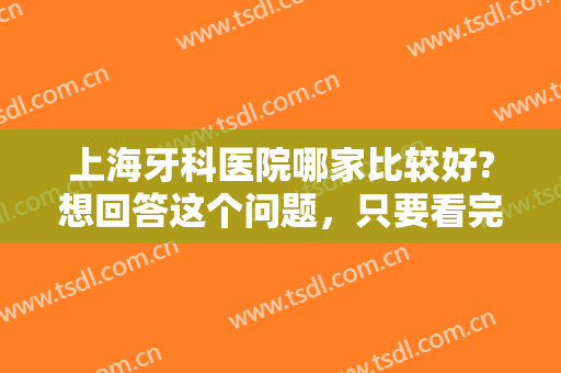 上海牙科医院哪家比较好?想回答这个问题，只要看完这份榜单就能知道答案！