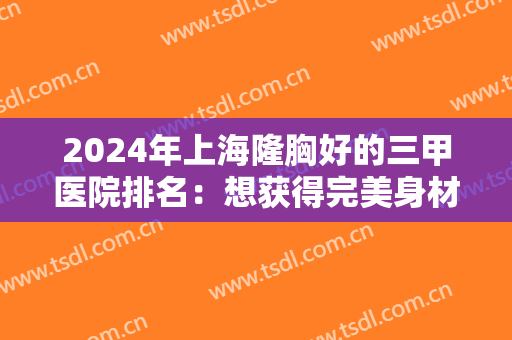 2024年上海隆胸好的三甲医院排名：想获得完美身材，来这几家医院助您圆梦！