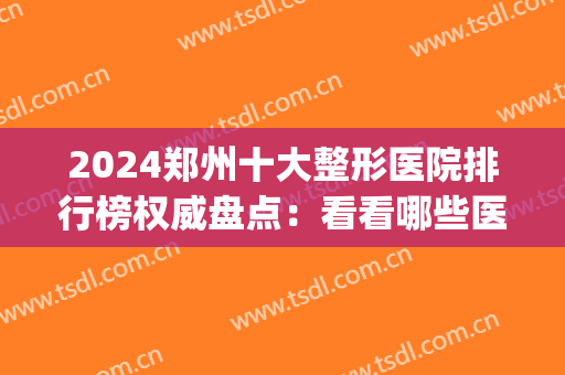 2024郑州十大整形医院排行榜权威盘点：看看哪些医院榜上有名！(郑州整形医院最新排名)