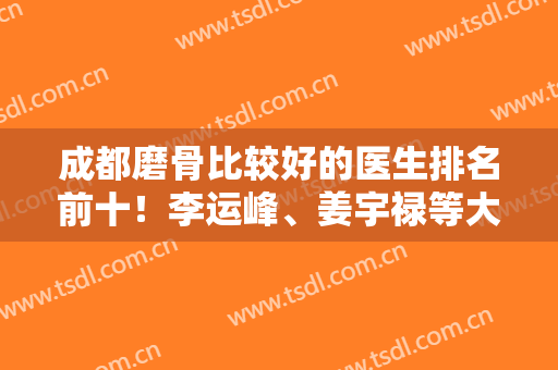 成都磨骨比较好的医生排名前十！李运峰、姜宇禄等大咖入围！张立天排前三