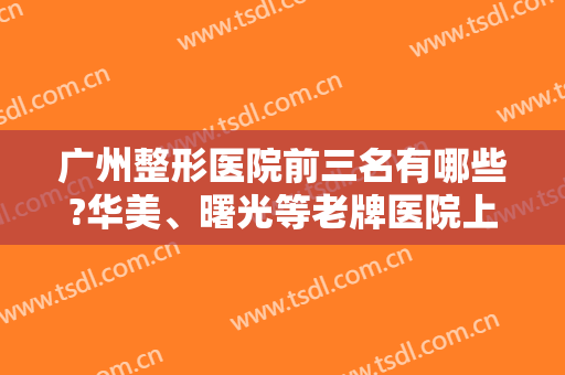 广州整形医院前三名有哪些?华美、曙光等老牌医院上榜！实力口碑好，放心选！
