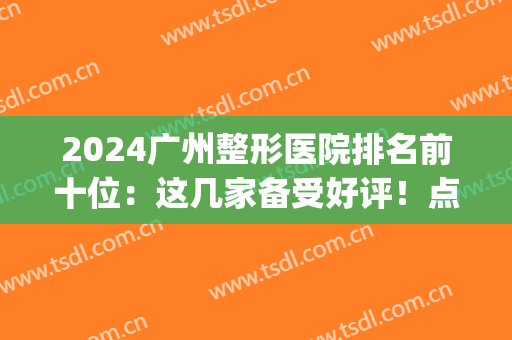 2024广州整形医院排名前十位：这几家备受好评！点击了解一下吧！(广州最大最好的整形医院)