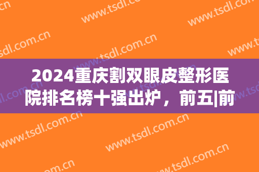 2024重庆割双眼皮整形医院排名榜十强出炉，前五|前三，入围机构详情公布