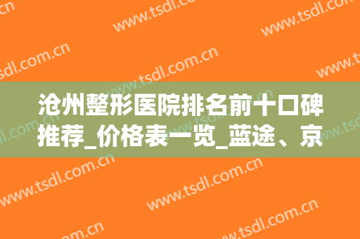 沧州整形医院排名前十口碑推荐_价格表一览_蓝途、京美入围(沧州京美整形医院可靠吗)