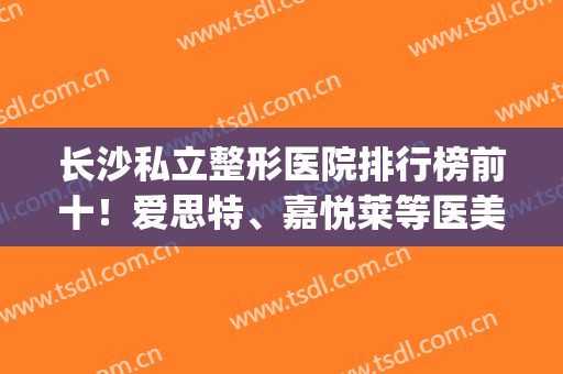 长沙私立整形医院排行榜前十！爱思特、嘉悦莱等医美好评机构入围！(长沙有哪些正规的整形医院长沙爱思特 美您)