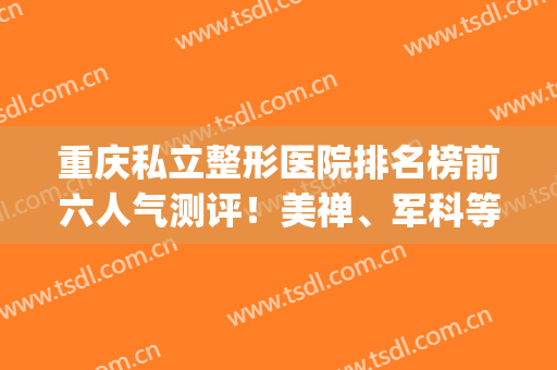 重庆私立整形医院排名榜前六人气测评！美禅、军科等入围医美top10(重庆排名前3位的整形美容医院)