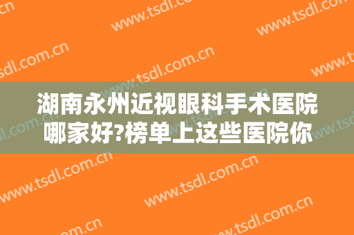 湖南永州近视眼科手术医院哪家好?榜单上这些医院你全都认识吗？一起来看看吧！