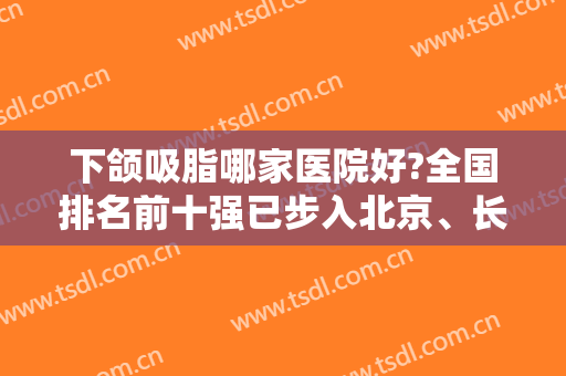 下颌吸脂哪家医院好?全国排名前十强已步入北京、长沙、上海等八大城市！
