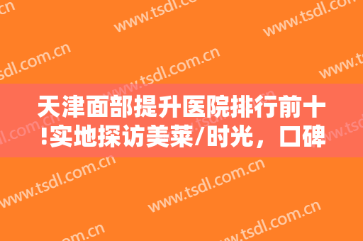 天津面部提升医院排行前十!实地探访美莱/时光，口碑和网上说的一样