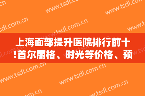 上海面部提升医院排行前十!首尔丽格、时光等价格、预约细节公开！(上海的首尔丽格医院怎么样)