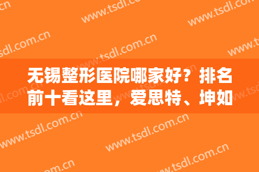 无锡整形医院哪家好？排名前十看这里，爱思特、坤如玛丽等名气都在！(无锡比较好的整形医院有哪些)