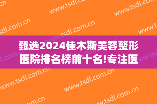 甄选2024佳木斯美容整形医院排名榜前十名!专注医技和服务提升!(佳木斯医疗美容医院)