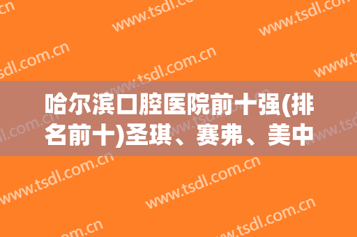 哈尔滨口腔医院前十强(排名前十)圣琪、赛弗、美中前三,价格尽在此