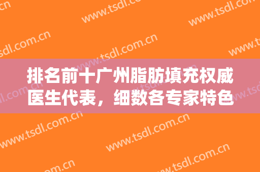 排名前十广州脂肪填充权威医生代表，细数各专家特色和风格擅长！(著名脂肪填充医生排名)