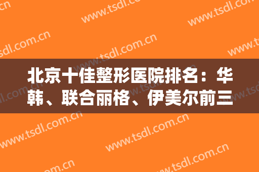 北京十佳整形医院排名：华韩、联合丽格、伊美尔前三，重点考虑对象(北京排前五的整形医院)