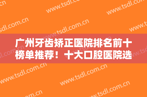 广州牙齿矫正医院排名前十榜单推荐！十大口腔医院选定！穗江、柏德登榜
