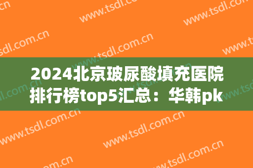 2024北京玻尿酸填充医院排行榜top5汇总：华韩pk沃尔|权威解释来了！(亚韩玻尿酸填充)