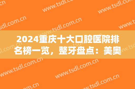 2024重庆十大口腔医院排名榜一览，整牙盘点：美奥、维乐、团圆前三(重庆医院口腔排行)