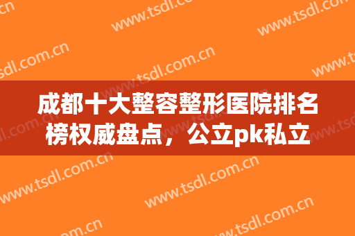 成都十大整容整形医院排名榜权威盘点，公立pk私立|前三花落谁家！(成都正规整容医院排名)