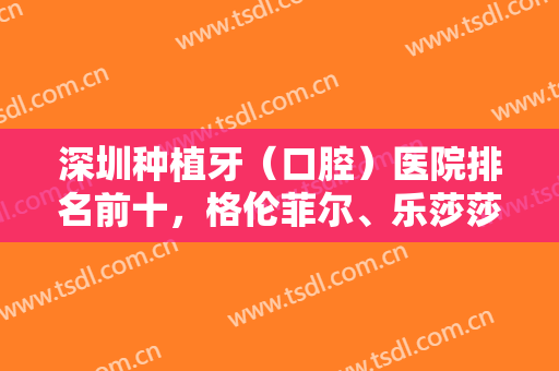 深圳种植牙（口腔）医院排名前十，格伦菲尔、乐莎莎、美奥等十佳大咖选不停！