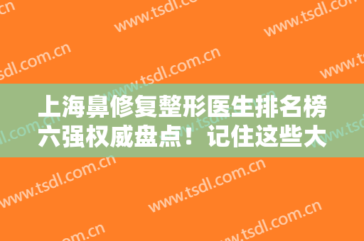 上海鼻修复整形医生排名榜六强权威盘点！记住这些大咖：谢卫国、牛勇敢等
