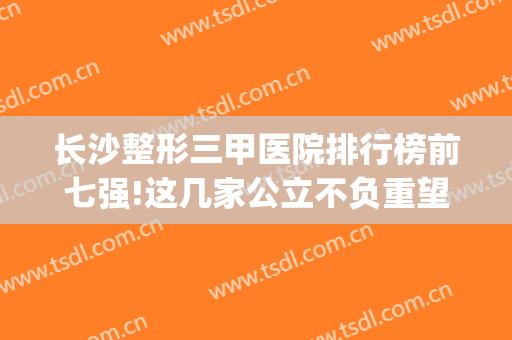 长沙整形三甲医院排行榜前七强!这几家公立不负重望均在榜单上(长沙三甲整形医院排名前十)