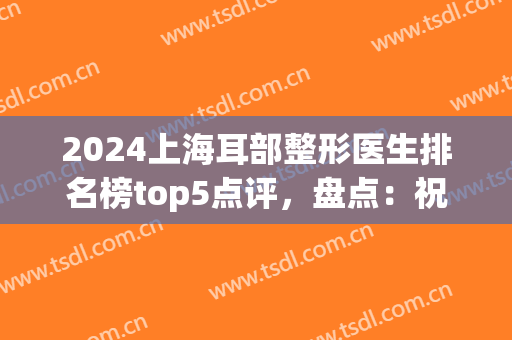 2024上海耳部整形医生排名榜top5点评，盘点：祝联、王嵘等专家口碑！(上海耳部整形医院排行榜)