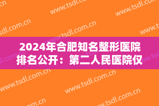 2024年合肥知名整形医院排名公开：第二人民医院仅排较末！前四都是哪些？