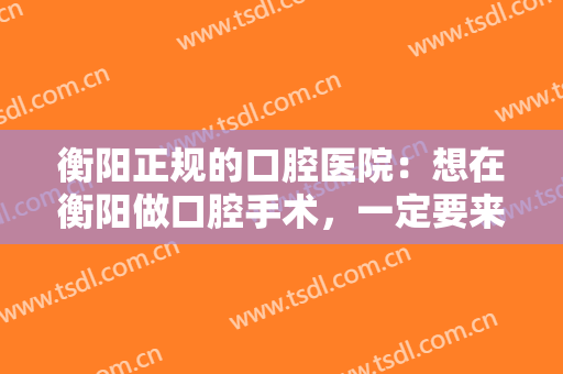 衡阳正规的口腔医院：想在衡阳做口腔手术，一定要来看看这几家医院！