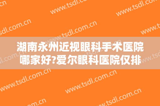 湖南永州近视眼科手术医院哪家好?爱尔眼科医院仅排第二，第一是哪家？