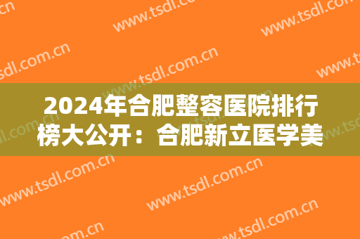 2024年合肥整容医院排行榜大公开：合肥新立医学美容中心仅排第五，前四都是哪些？