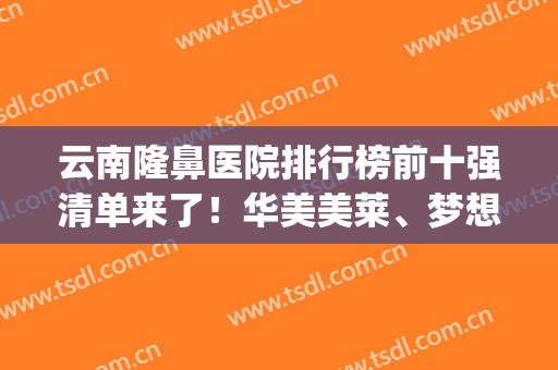 云南隆鼻医院排行榜前十强清单来了！华美美莱、梦想依旧前三名(云南隆鼻哪家公立医院好)
