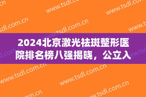 2024北京激光祛斑整形医院排名榜八强揭晓，公立入围几家？一键查看！(北京整形医院有祛斑的吗)
