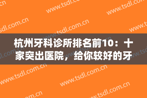 杭州牙科诊所排名前10：十家突出医院，给你较好的牙科手术效果！(杭州比较出名的牙科医院)