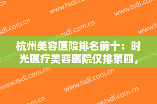 杭州美容医院排名前十：时光医疗美容医院仅排第四，猜猜其他的都是哪些？