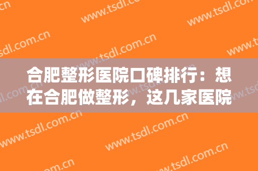 合肥整形医院口碑排行：想在合肥做整形，这几家医院为您诚挚推荐！(合肥知名整形医院)