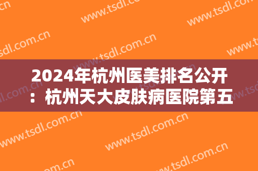 2024年杭州医美排名公开：杭州天大皮肤病医院第五，杭州瑞丽医疗美容医院第四