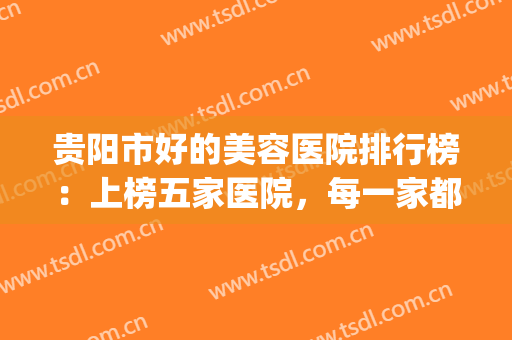 贵阳市好的美容医院排行榜：上榜五家医院，每一家都是精品选择！(贵阳三甲医院美容科哪家好)