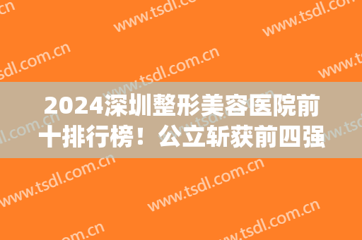 2024深圳整形美容医院前十排行榜！公立斩获前四强！注重技术和口碑(深圳整形美容医院排名前十位)