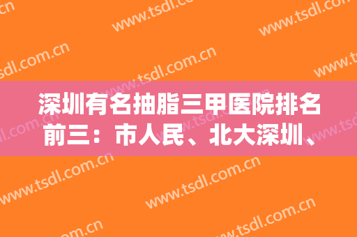 深圳有名抽脂三甲医院排名前三：市人民、北大深圳、大学总医院入围(深圳哪家医院吸脂最好)