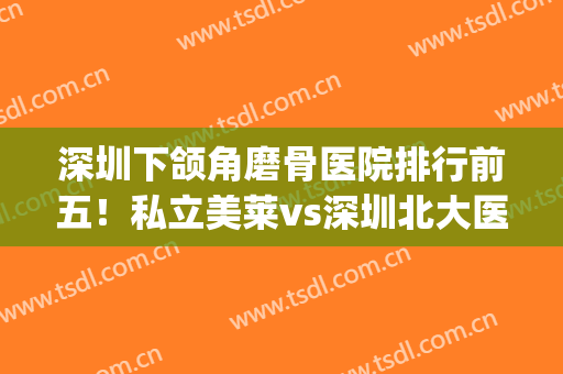 深圳下颌角磨骨医院排行前五！私立美莱vs深圳北大医院！谁排名靠前？(深圳市颌面外科排名)