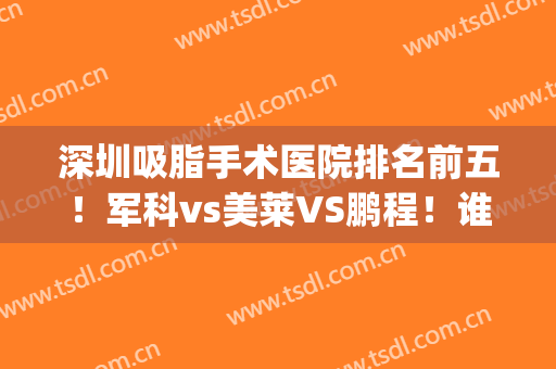 深圳吸脂手术医院排名前五！军科vs美莱VS鹏程！谁能凭实力拿榜首？(深圳哪家医院做吸脂手术最好)