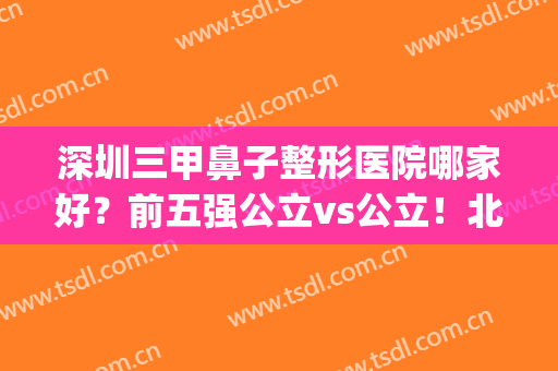 深圳三甲鼻子整形医院哪家好？前五强公立vs公立！北大深圳排第几？(深圳三甲整形医院排行榜)