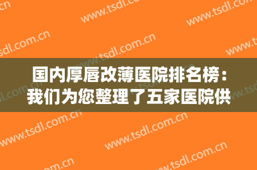 国内厚唇改薄医院排名榜：我们为您整理了五家医院供您自由选择！(厚唇改薄哪家三甲医院比较好)