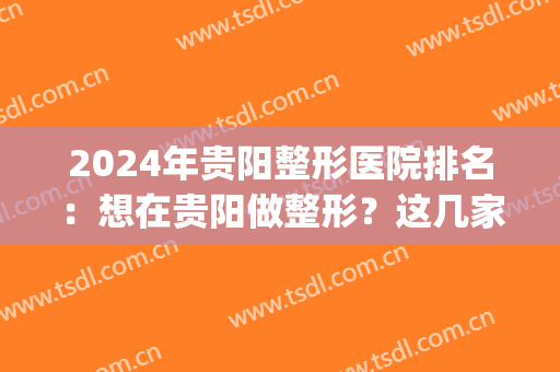 2024年贵阳整形医院排名：想在贵阳做整形？这几家医院你可不能错过！(贵阳整形比较好的医院)