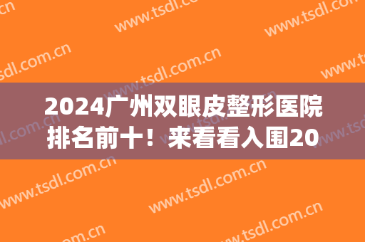 2024广州双眼皮整形医院排名前十！来看看入围2024年十大机构名单(广州眼部整形医院排名)