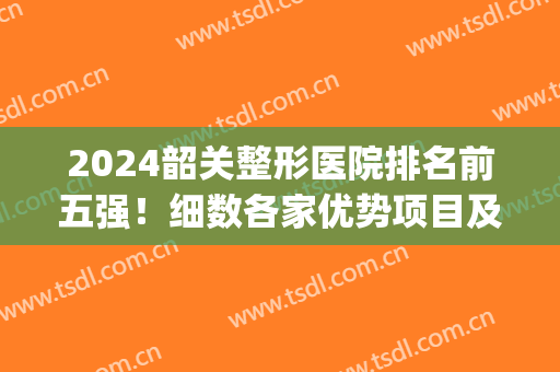 2024韶关整形医院排名前五强！细数各家优势项目及效果点评！(韶关美容整形医院)